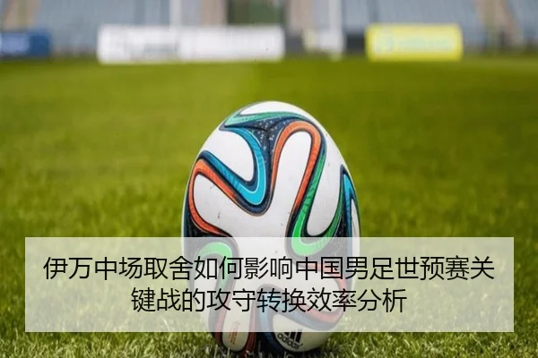 伊万中场取舍如何影响中国男足世预赛关键战的攻守转换效率分析