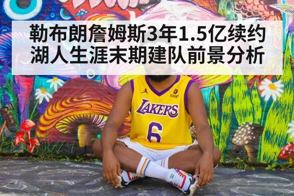 勒布朗詹姆斯3年1.5亿续约湖人生涯末期建队前景分析