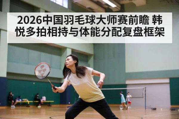 2026中国羽毛球大师赛前瞻 韩悦多拍相持与体能分配复盘框架